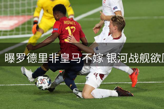 曝罗德里非皇马不嫁 银河战舰欲压价至6000万欧